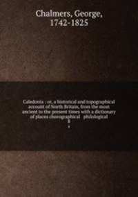 Caledonia : or, a historical and topographical account of North Britain, from the most ancient to the present times with a dictionary of places chorographical & philological. 8