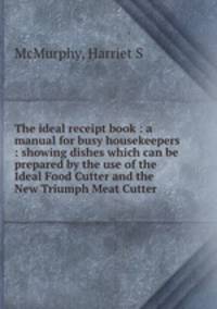 The ideal receipt book : a manual for busy housekeepers : showing dishes which can be prepared by the use of the Ideal Food Cutter and the New Triumph Meat Cutter