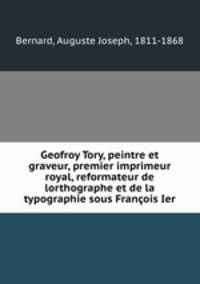 Geofroy Tory, peintre et graveur, premier imprimeur royal, reformateur de lorthographe et de la typographie sous Francois Ier