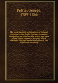 The ecclesiastical architecture of Ireland, anterior to the Anglo-Norman invasion; comprising an essay on the origin and uses of the round towers of Ireland, which obtained the gold medal and prize of the Royal Irish Academy