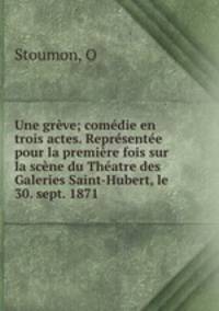 Une greve; comedie en trois actes. Representee pour la premiere fois sur la scene du Theatre des Galeries Saint-Hubert, le 30. sept. 1871