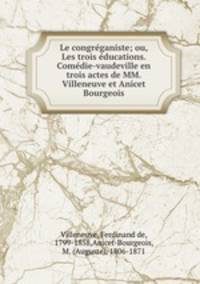 Le congreganiste; ou, Les trois educations. Comedie-vaudeville en trois actes de MM. Villeneuve et Anicet Bourgeois