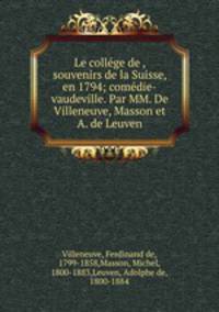 Le college de , souvenirs de la Suisse, en 1794; comedie-vaudeville. Par MM. De Villeneuve, Masson et A. de Leuven