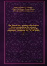 The Americana : a universal reference library, comprising the arts and sciences, literature, history, biograhy, geography, commerce, etc., of the world. 13