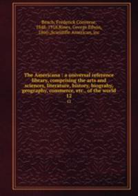 The Americana : a universal reference library, comprising the arts and sciences, literature, history, biograhy, geography, commerce, etc., of the world. 12