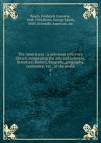 The Americana : a universal reference library, comprising the arts and sciences, literature, history, biograhy, geography, commerce, etc., of the world. 9