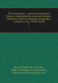 The Americana : a universal reference library, comprising the arts and sciences, literature, history, biograhy, geography, commerce, etc., of the world. 7