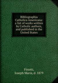 Bibliographia Catholica Americana: a list of works written by Catholic authors, and published in the United States