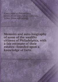 Memoirs and auto-biography of some of the wealthy citizens of Philadelphia, with a fair estimate of their estates--founded upon a knowledge of facts