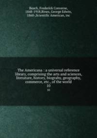 The Americana : a universal reference library, comprising the arts and sciences, literature, history, biograhy, geography, commerce, etc., of the world. 10