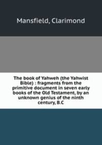 The book of Yahweh (the Yahwist Bible) : fragments from the primitive document in seven early books of the Old Testament, by an unknown genius of the ninth century, B.C.