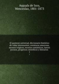 El panteon universal, diccionario histrico de vidas interesantes, aventuras amorosas, secesos trgicos, escenas romnticas, lances jocosos, progresos cientificos y literarios . 1