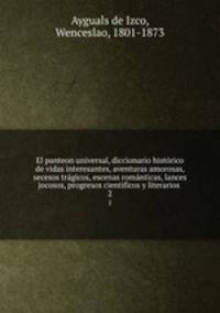 El panteon universal, diccionario histrico de vidas interesantes, aventuras amorosas, secesos trgicos, escenas romnticas, lances jocosos, progresos cientificos y literarios . 2