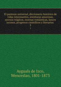 El panteon universal, diccionario histrico de vidas interesantes, aventuras amorosas, secesos trgicos, escenas romnticas, lances jocosos, progresos cientificos y literarios . 3