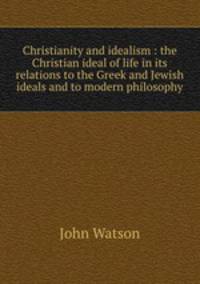 Christianity and idealism : the Christian ideal of life in its relations to the Greek and Jewish ideals and to modern philosophy