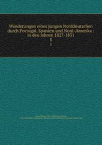 Wanderungen eines jungen Norddeutschen durch Portugal, Spanien und Nord-Amerika : in den Jahren 1827-1831. 1