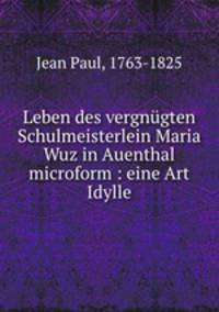 Leben des vergnugten Schulmeisterlein Maria Wuz in Auenthal microform : eine Art Idylle