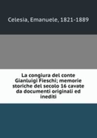 La congiura del conte Gianluigi Fieschi; memorie storiche del secolo 16 cavate da documenti originali ed inediti
