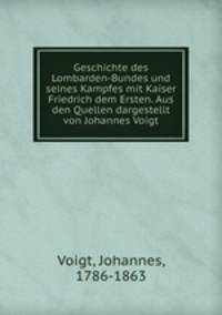 Geschichte des Lombarden-Bundes und seines Kampfes mit Kaiser Friedrich dem Ersten. Aus den Quellen dargestellt von Johannes Voigt