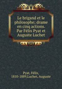 Le brigand et le philosophe; drame en cinq actions. Par Felix Pyat et Auguste Luchet