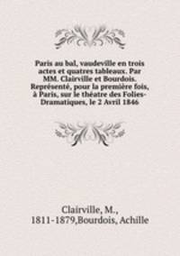 Paris au bal, vaudeville en trois actes et quatres tableaux. Par MM. Clairville et Bourdois. Represente, pour la premiere fois, a Paris, sur le theatre des Folies-Dramatiques, le 2 Avril 1846
