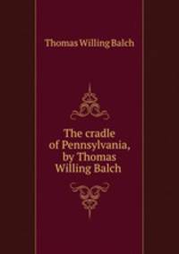 The cradle of Pennsylvania, by Thomas Willing Balch