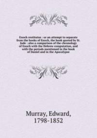 Enoch restitutus : or an attempt to separate from the books of Enoch, the book quoted by St. Jude : also a comparison of the chronology of Enoch with the Hebrew computation, and with the periods mentioned in the book of Daniel and in the Apocalypse