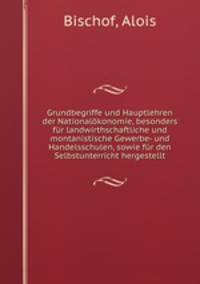 Grundbegriffe und Hauptlehren der Nationalokonomie, besonders fur landwirthschaftliche und montanistische Gewerbe- und Handelsschulen, sowie fur den Selbstunterricht hergestellt