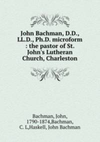 John Bachman, D.D., LL.D., Ph.D. microform : the pastor of St. John