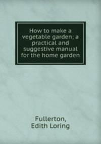 How to make a vegetable garden; a practical and suggestive manual for the home garden
