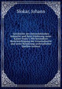 Geschichte der sterreichischen Industrie und ihrer Frderung unter Kaiser Franz I. Mit besonderer Bercksichtigung der Grossindustrie und unter Bentzung archivalischer Quellen verfasst
