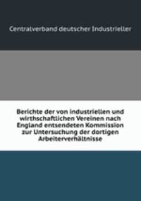 Berichte der von industriellen und wirthschaftlichen Vereinen nach England entsendeten Kommission zur Untersuchung der dortigen Arbeiterverhaltnisse