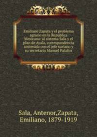 Emiliano Zapata y el problema agrario en la Republica Mexicana: al sistema Sala y el plan de Ayala, correspondencia sostenida con el jefe suriano y su secretario Manuel Palafox