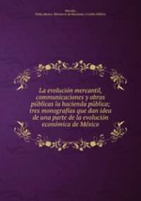 La evolucion mercantil, communicaciones y obras publicas la hacienda publica; tres monografias que dan idea de una parte de la evolucion economica de Mexico