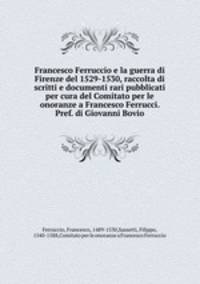 Francesco Ferruccio e la guerra di Firenze del 1529-1530, raccolta di scritti e documenti rari pubblicati per cura del Comitato per le onoranze a Francesco Ferrucci. Pref. di Giovanni Bovio
