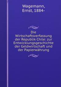 Die Wirtschaftsverfassung der Republik Chile: zur Entwicklungsgeschichte der Geldwirtschaft und der Papierwahrung