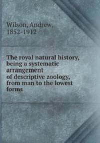 The royal natural history, being a systematic arrangement of descriptive zoology, from man to the lowest forms