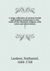 A large collection of ancient Jewish and heathen testimonies to the truth of the Christian religion, with notes and observations. 2