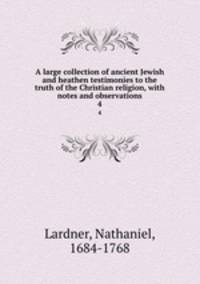 A large collection of ancient Jewish and heathen testimonies to the truth of the Christian religion, with notes and observations. 4