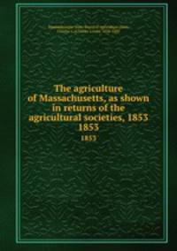 The agriculture of Massachusetts, as shown in returns of the agricultural societies, 1853.. 1853