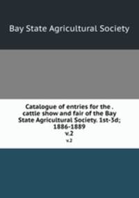 Catalogue of entries for the . cattle show and fair of the Bay State Agricultural Society. 1st-3d; 1886-1889. v.2
