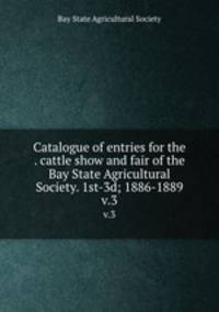 Catalogue of entries for the . cattle show and fair of the Bay State Agricultural Society. 1st-3d; 1886-1889. v.3