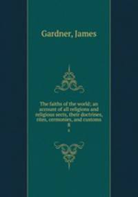 The faiths of the world; an account of all religions and religious sects, their doctrines, rites, cermonies, and customs. 8