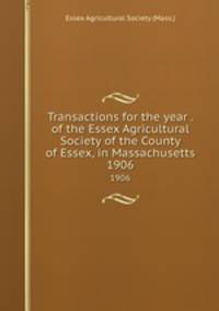 Transactions for the year . of the Essex Agricultural Society of the County of Essex, in Massachusetts. 1906