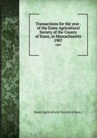 Transactions for the year . of the Essex Agricultural Society of the County of Essex, in Massachusetts. 1907