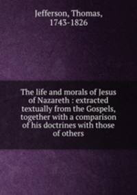 The life and morals of Jesus of Nazareth : extracted textually from the Gospels, together with a comparison of his doctrines with those of others