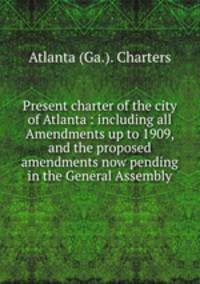 Present charter of the city of Atlanta : including all Amendments up to 1909, and the proposed amendments now pending in the General Assembly