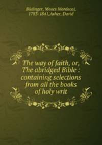 The way of faith, or, The abridged Bible : containing selections from all the books of holy writ