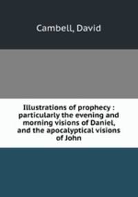 Illustrations of prophecy : particularly the evening and morning visions of Daniel, and the apocalyptical visions of John
