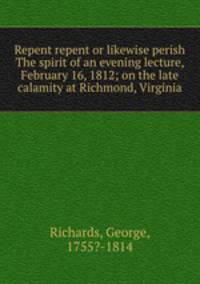 Repent repent or likewise perish The spirit of an evening lecture, February 16, 1812; on the late calamity at Richmond, Virginia